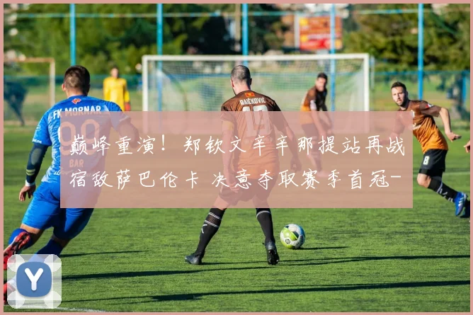 巅峰重演!郑钦文辛辛那提站再战宿敌萨巴伦卡 决意夺取赛季首冠