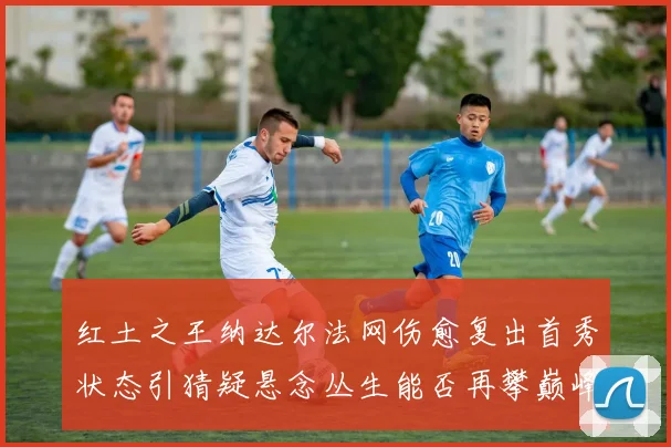 红土之王纳达尔法网伤愈复出首秀状态引猜疑悬念丛生能否再攀巅峰