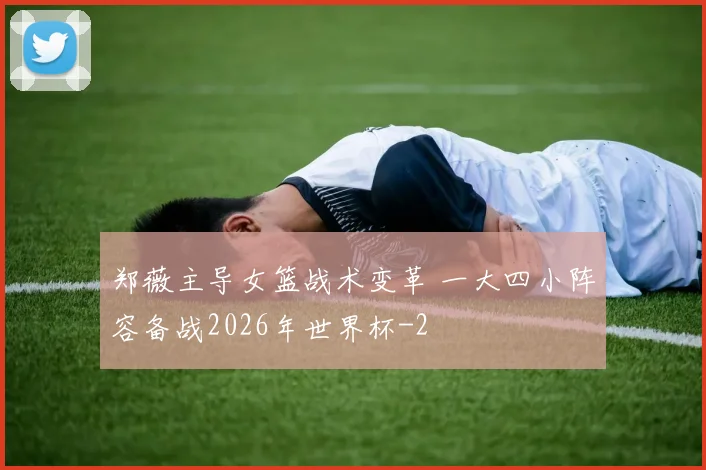 郑薇主导女篮战术变革 一大四小阵容备战2026年世界杯