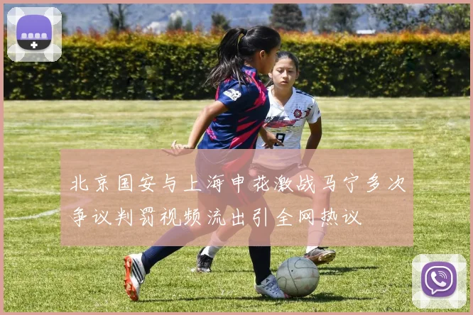 北京国安与上海申花激战马宁多次争议判罚视频流出引全网热议