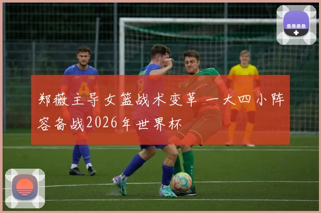 郑薇主导女篮战术变革 一大四小阵容备战2026年世界杯