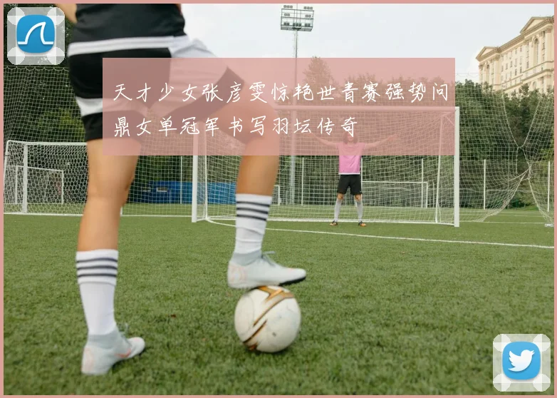 天才少女张彦雯惊艳世青赛强势问鼎女单冠军书写羽坛传奇