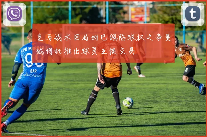皇马战术困局姆巴佩陷球权之争曼城伺机推出球员互换交易