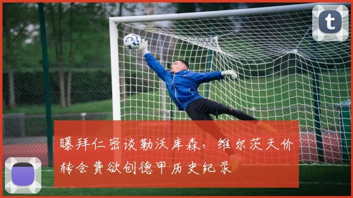 曝拜仁密谈勒沃库森，维尔茨天价转会费欲创德甲历史纪录