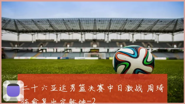 二十六亚运男篮决赛中日激战 周琦伤愈复出定乾坤