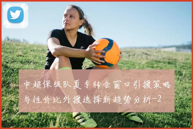 中超保级队夏季转会窗口引援策略与性价比外援选择新趋势分析
