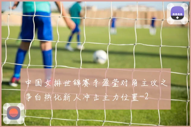 中国女排世锦赛李盈莹对角主攻之争白热化新人冲击主力位置