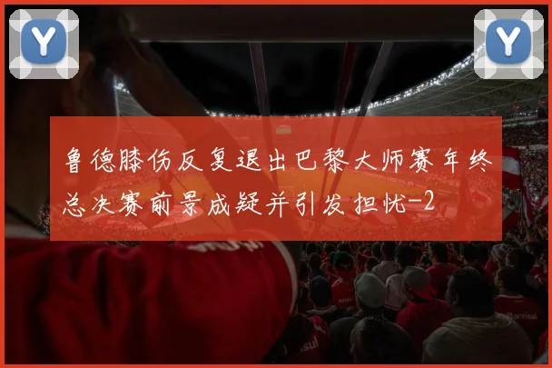 鲁德膝伤反复退出巴黎大师赛年终总决赛前景成疑并引发担忧