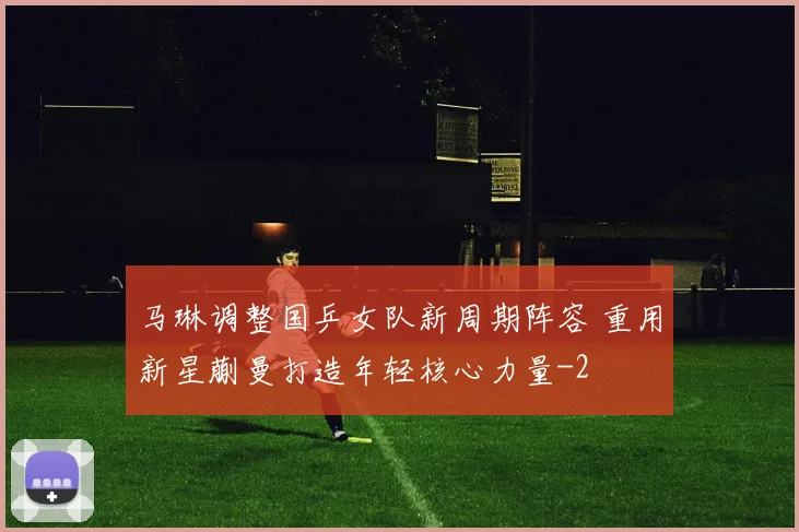 马琳调整国乒女队新周期阵容 重用新星蒯曼打造年轻核心力量
