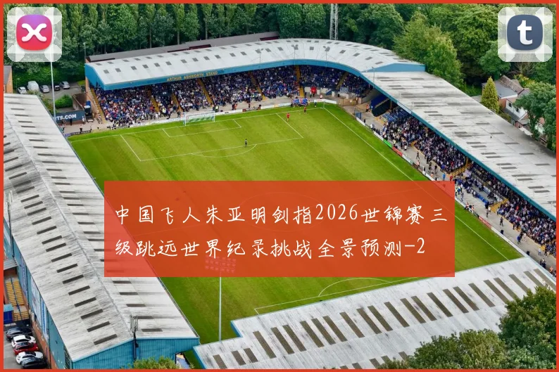 中国飞人朱亚明剑指2026世锦赛三级跳远世界纪录挑战全景预测