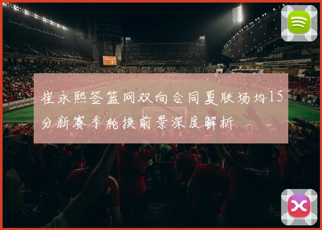 崔永熙签篮网双向合同夏联场均15分新赛季轮换前景深度解析