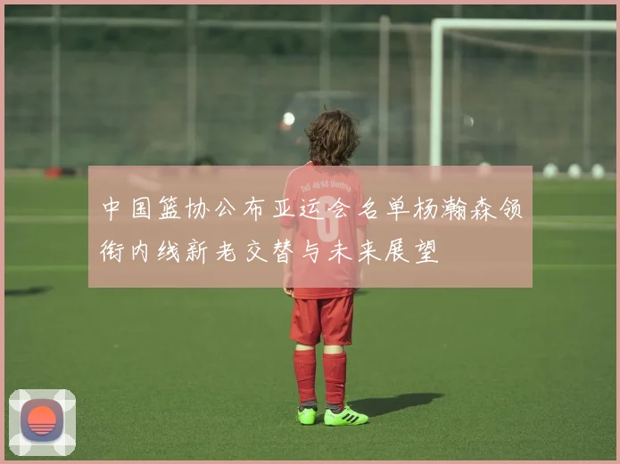 中国篮协公布亚运会名单杨瀚森领衔内线新老交替与未来展望