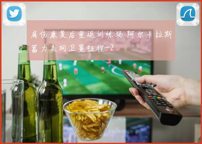 肩伤康复后重返训练场 阿尔卡拉斯蓄力美网卫冕征程