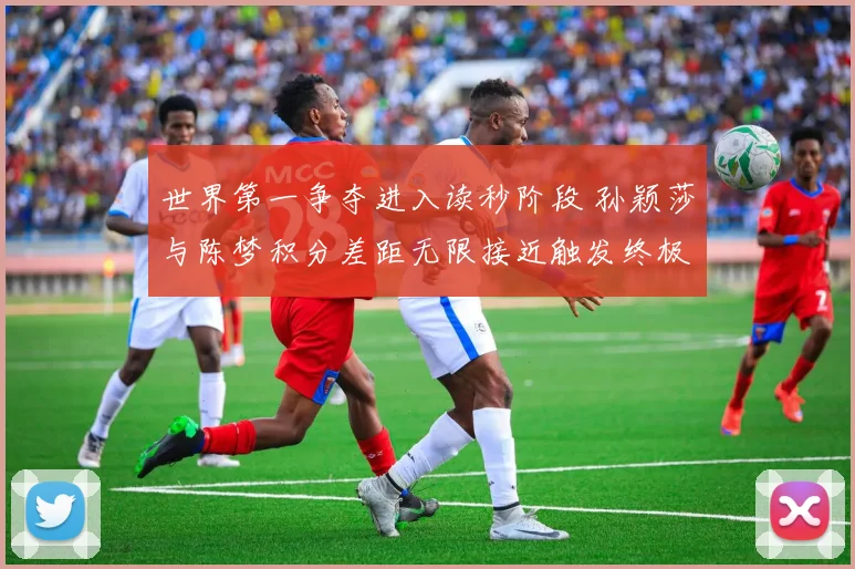 世界第一争夺进入读秒阶段 孙颖莎与陈梦积分差距无限接近触发终极猜想