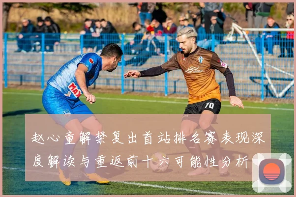 赵心童解禁复出首站排名赛表现深度解读与重返前十六可能性分析