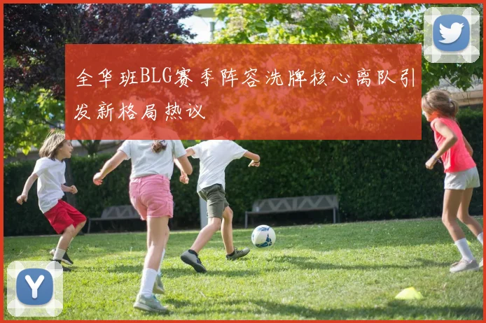 全华班BLG赛季阵容洗牌核心离队引发新格局热议