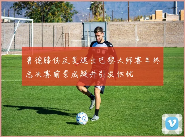 鲁德膝伤反复退出巴黎大师赛年终总决赛前景成疑并引发担忧