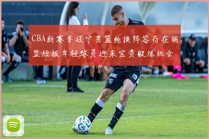 CBA新赛季辽宁男篮轮换阵容存在明显短板年轻球员迎来宝贵锻炼机会