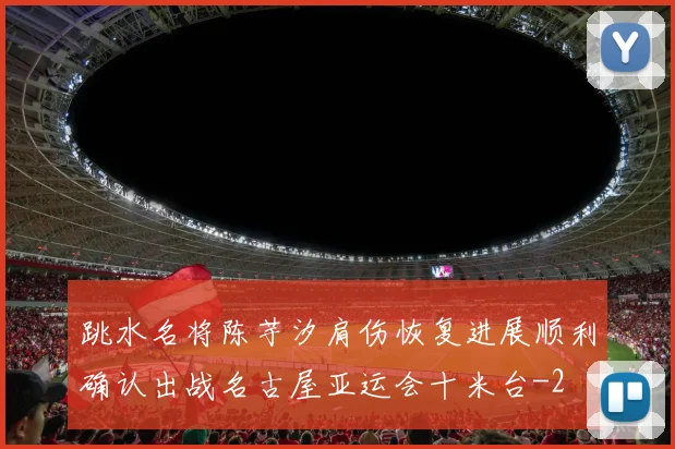 跳水名将陈芋汐肩伤恢复进展顺利确认出战名古屋亚运会十米台