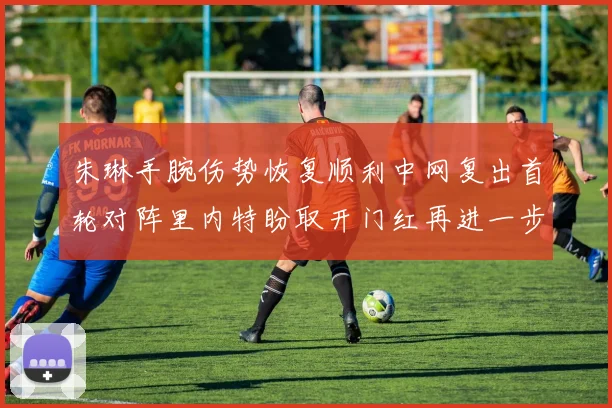 朱琳手腕伤势恢复顺利中网复出首轮对阵里内特盼取开门红再进一步