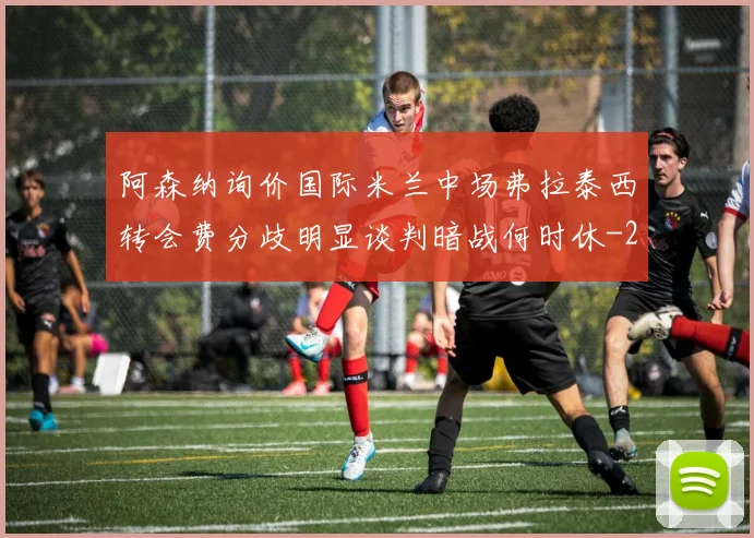 阿森纳询价国际米兰中场弗拉泰西转会费分歧明显谈判暗战何时休