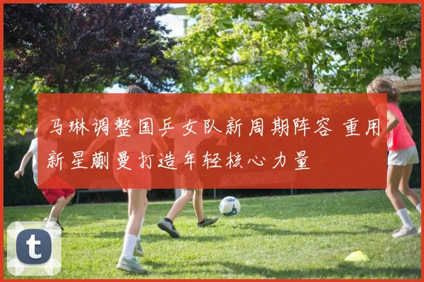 马琳调整国乒女队新周期阵容 重用新星蒯曼打造年轻核心力量