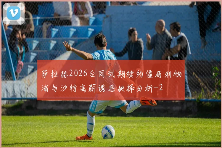 萨拉赫2026合同到期续约僵局利物浦与沙特高薪诱惑抉择分析
