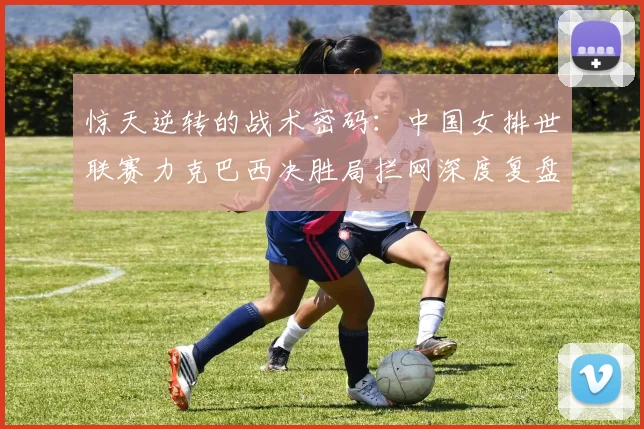 惊天逆转的战术密码：中国女排世联赛力克巴西决胜局拦网深度复盘