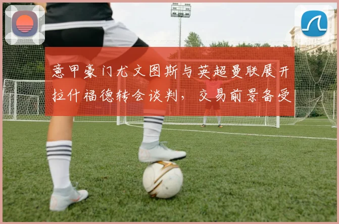 意甲豪门尤文图斯与英超曼联展开拉什福德转会谈判，交易前景备受瞩目