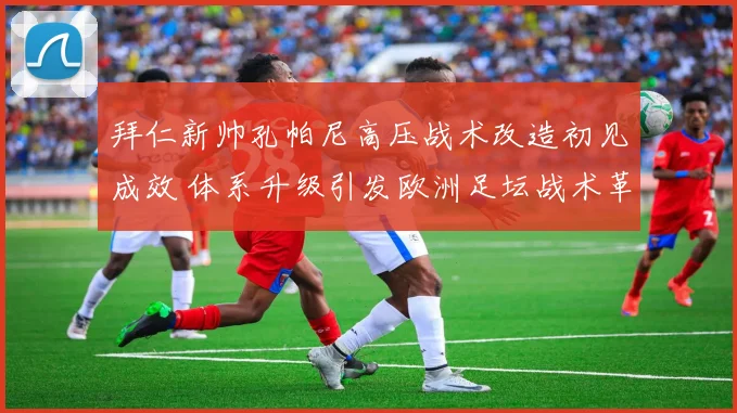 拜仁新帅孔帕尼高压战术改造初见成效 体系升级引发欧洲足坛战术革新热议