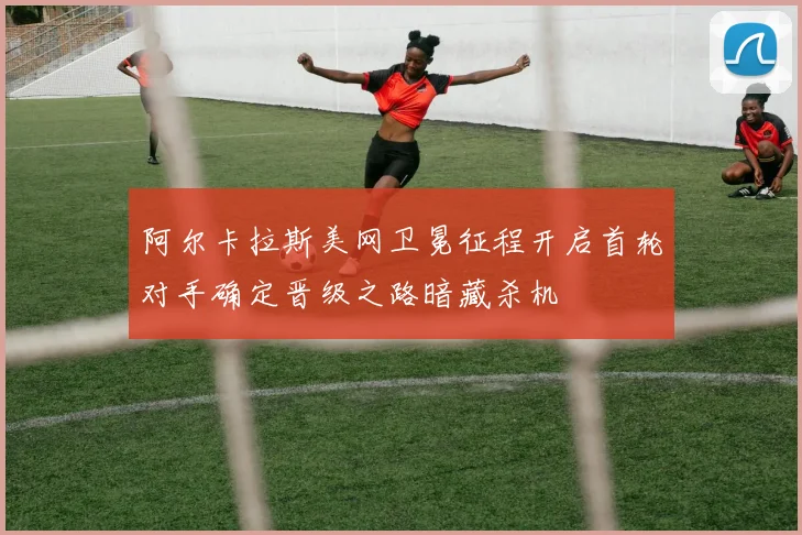 阿尔卡拉斯美网卫冕征程开启首轮对手确定晋级之路暗藏杀机