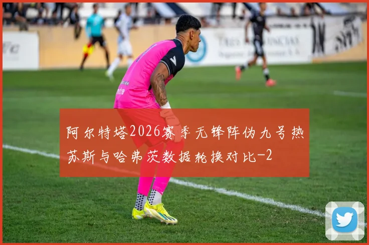 阿尔特塔2026赛季无锋阵伪九号热苏斯与哈弗茨数据轮换对比