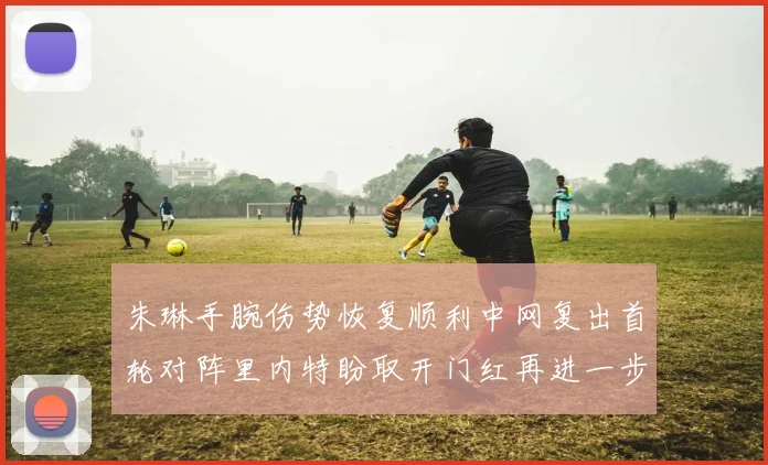 朱琳手腕伤势恢复顺利中网复出首轮对阵里内特盼取开门红再进一步
