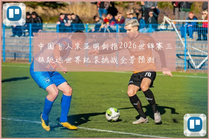 中国飞人朱亚明剑指2026世锦赛三级跳远世界纪录挑战全景预测
