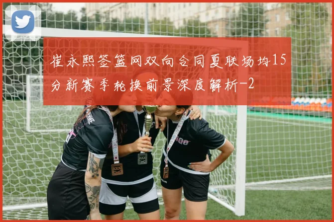 崔永熙签篮网双向合同夏联场均15分新赛季轮换前景深度解析