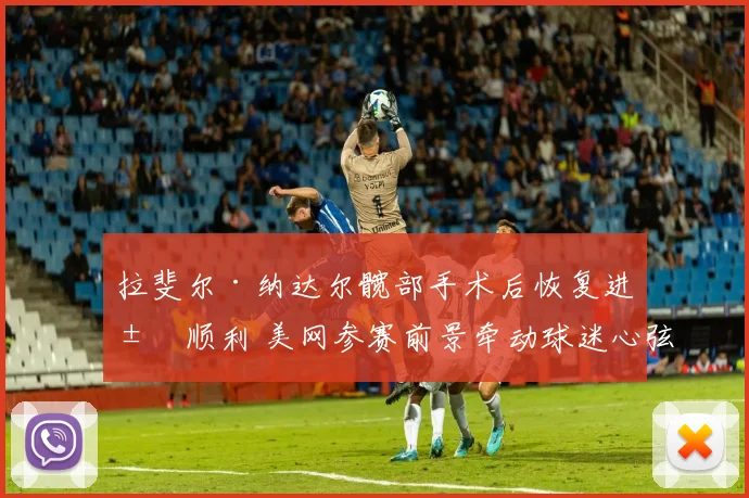 拉斐尔·纳达尔髋部手术后恢复进展顺利 美网参赛前景牵动球迷心弦