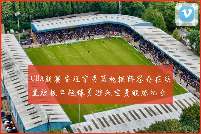 CBA新赛季辽宁男篮轮换阵容存在明显短板年轻球员迎来宝贵锻炼机会