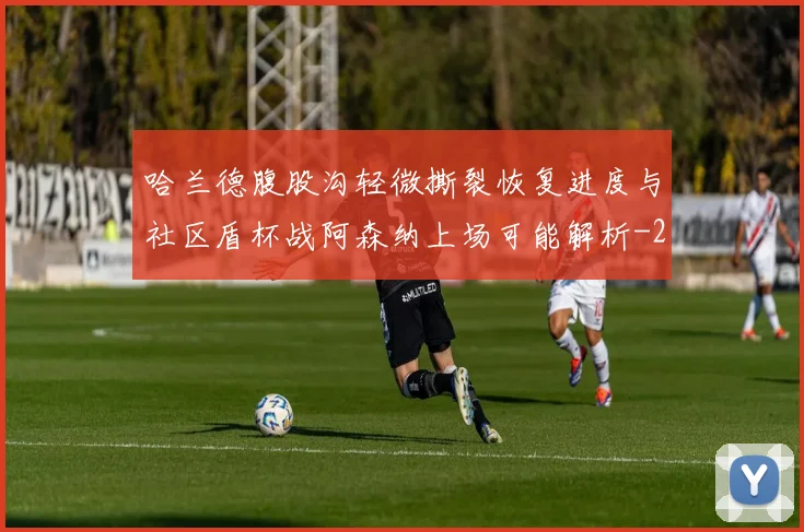 哈兰德腹股沟轻微撕裂恢复进度与社区盾杯战阿森纳上场可能解析
