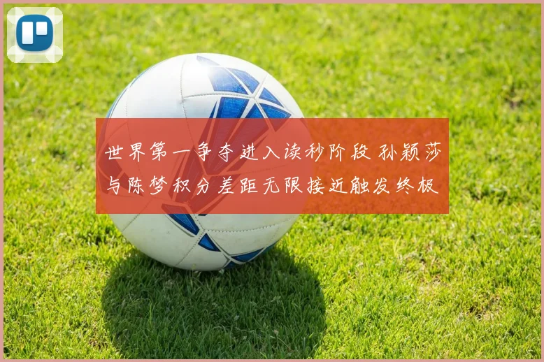 世界第一争夺进入读秒阶段 孙颖莎与陈梦积分差距无限接近触发终极猜想