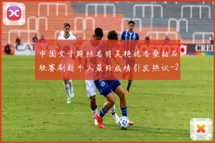 中国女子跨栏名将吴艳妮洛桑钻石联赛刷新个人最好成绩引发热议