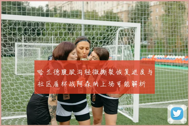 哈兰德腹股沟轻微撕裂恢复进度与社区盾杯战阿森纳上场可能解析