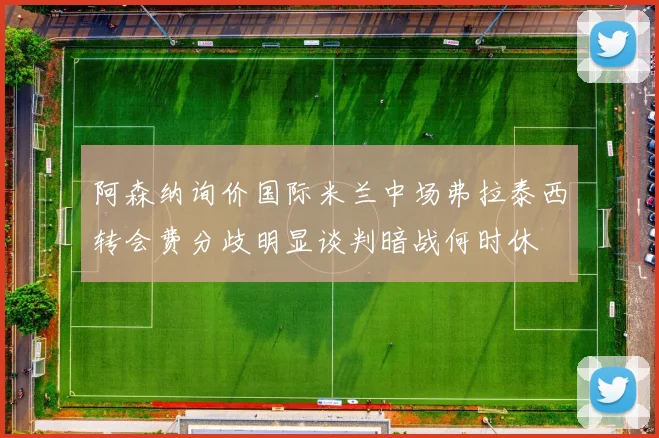 阿森纳询价国际米兰中场弗拉泰西转会费分歧明显谈判暗战何时休
