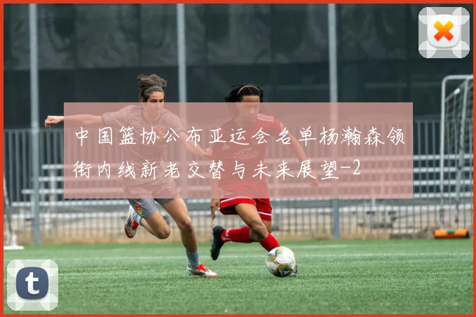 中国篮协公布亚运会名单杨瀚森领衔内线新老交替与未来展望
