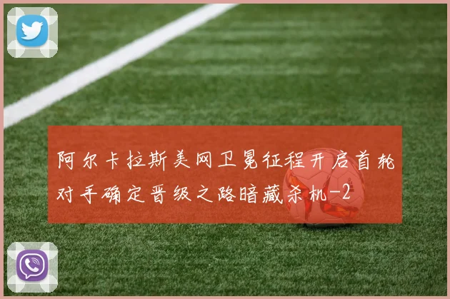 阿尔卡拉斯美网卫冕征程开启首轮对手确定晋级之路暗藏杀机