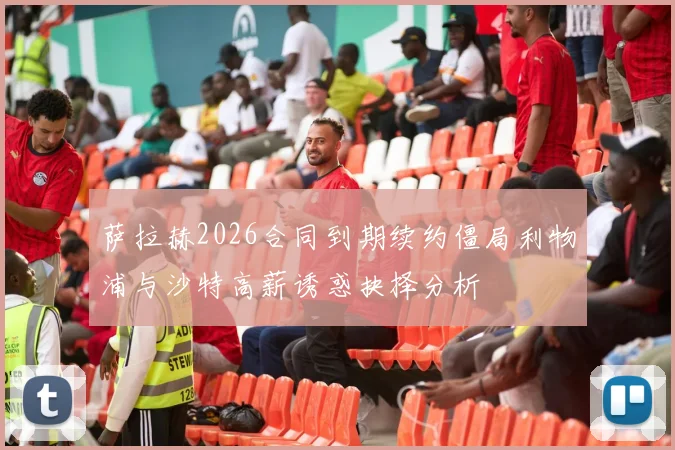 萨拉赫2026合同到期续约僵局利物浦与沙特高薪诱惑抉择分析