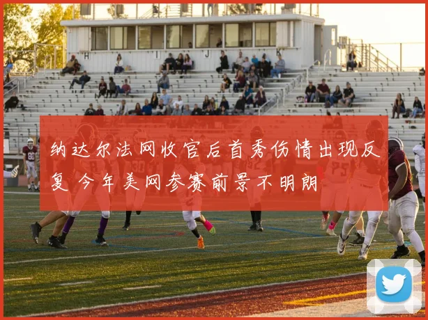 纳达尔法网收官后首秀伤情出现反复 今年美网参赛前景不明朗