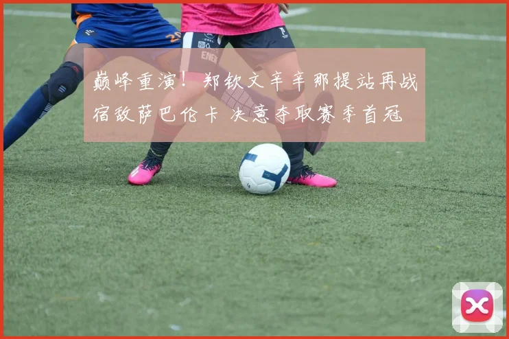 巅峰重演！郑钦文辛辛那提站再战宿敌萨巴伦卡 决意夺取赛季首冠