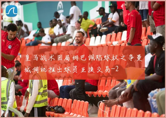 皇马战术困局姆巴佩陷球权之争曼城伺机推出球员互换交易