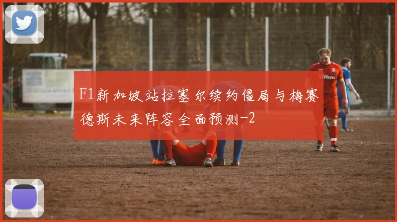 F1新加坡站拉塞尔续约僵局与梅赛德斯未来阵容全面预测