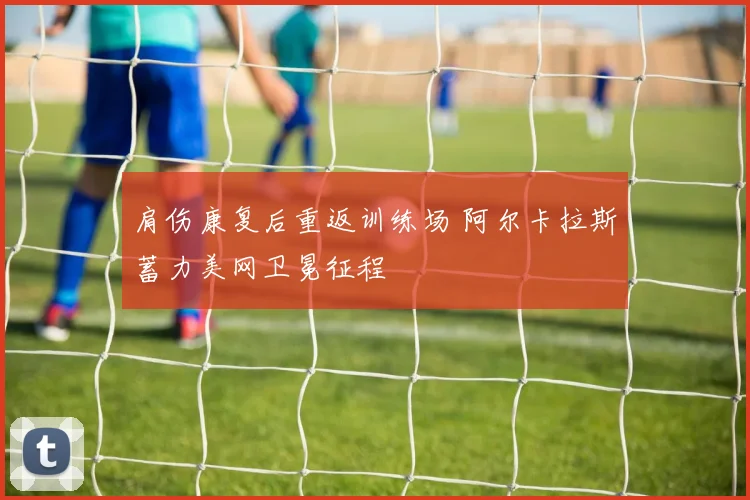 肩伤康复后重返训练场 阿尔卡拉斯蓄力美网卫冕征程